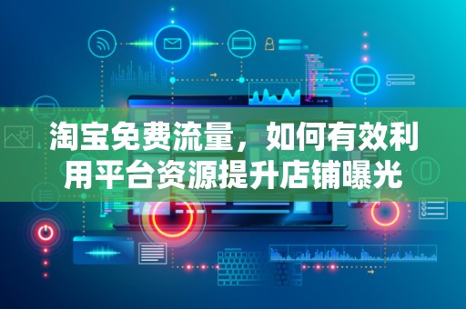 淘宝免费流量，如何有效利用平台资源提升店铺曝光