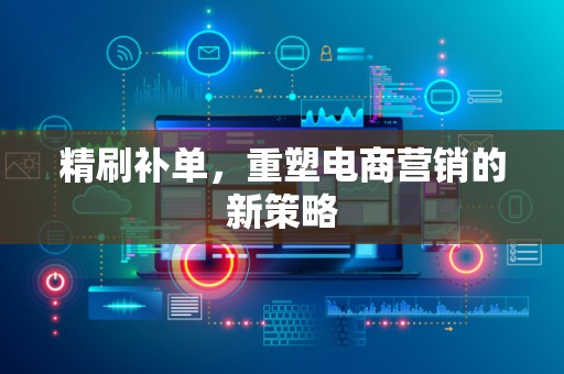 精刷补单，重塑电商营销的新策略
