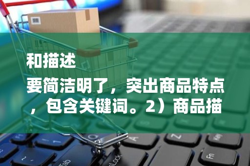 和描述
要简洁明了，突出商品特点，包含关键词。2）商品描述要详细，包括商品材质、尺寸、用途等信息，提高买家的购买信心