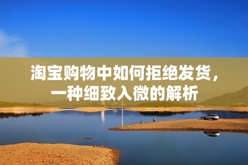 淘宝购物中如何拒绝发货，一种细致入微的解析
