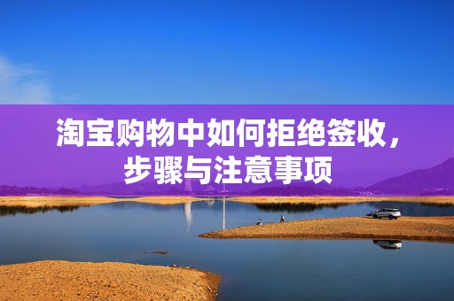 淘宝购物中如何拒绝签收，步骤与注意事项