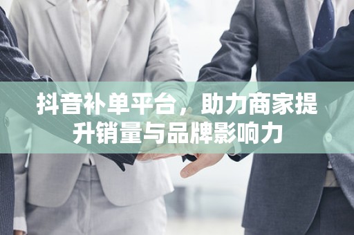 抖音补单平台，助力商家提升销量与品牌影响力