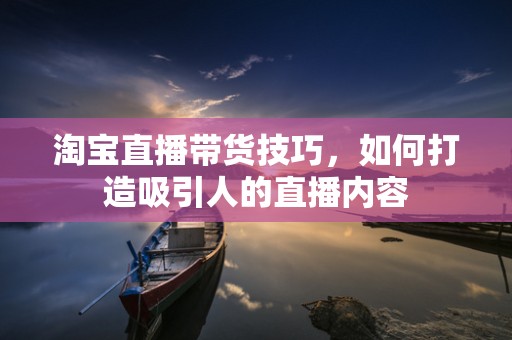 淘宝直播带货技巧，如何打造吸引人的直播内容