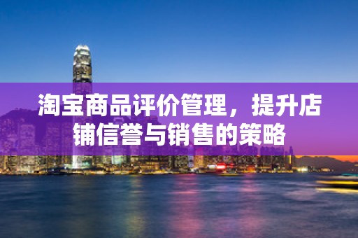 淘宝商品评价管理，提升店铺信誉与销售的策略