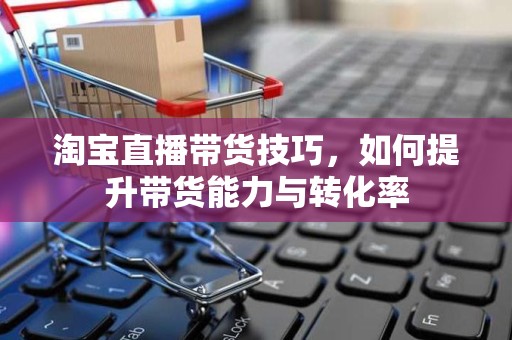 淘宝直播带货技巧，如何提升带货能力与转化率