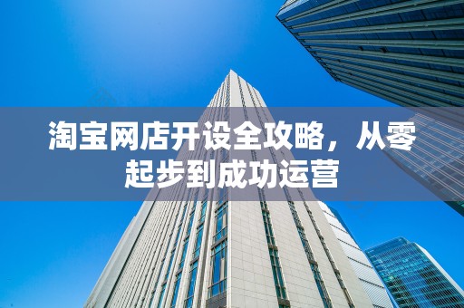 淘宝网店开设全攻略，从零起步到成功运营
