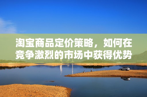 淘宝商品定价策略，如何在竞争激烈的市场中获得优势