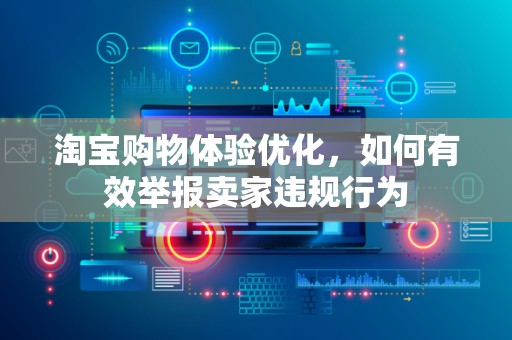 淘宝购物体验优化，如何有效举报卖家违规行为