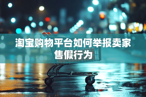 淘宝购物平台如何举报卖家售假行为