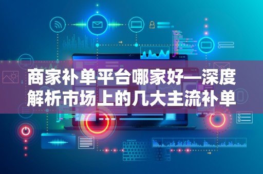 商家补单平台哪家好—深度解析市场上的几大主流补单平台