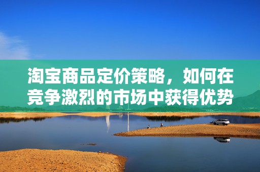 淘宝商品定价策略，如何在竞争激烈的市场中获得优势