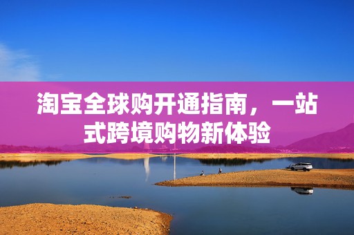 淘宝全球购开通指南，一站式跨境购物新体验