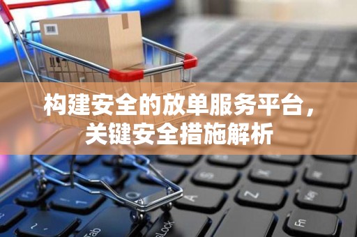 构建安全的放单服务平台，关键安全措施解析