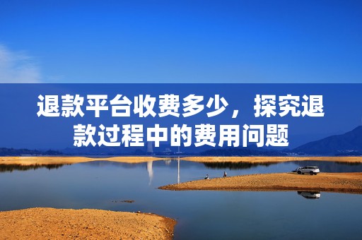 退款平台收费多少，探究退款过程中的费用问题