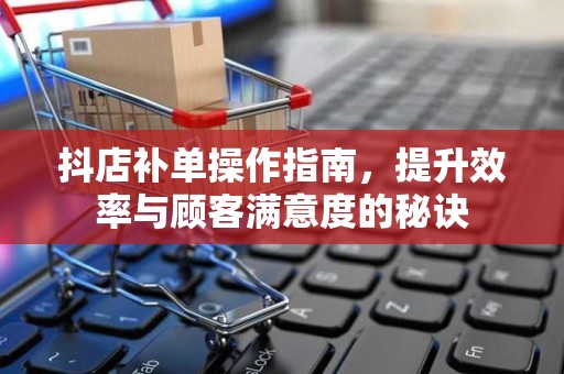抖店补单操作指南，提升效率与顾客满意度的秘诀
