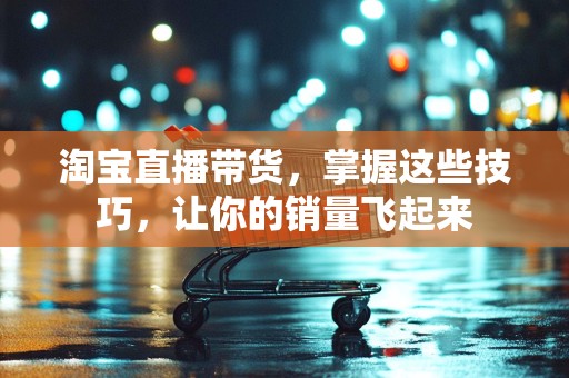 淘宝直播带货，掌握这些技巧，让你的销量飞起来