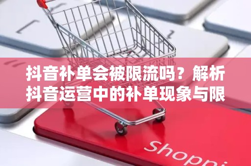 抖音补单会被限流吗？解析抖音运营中的补单现象与限流机制