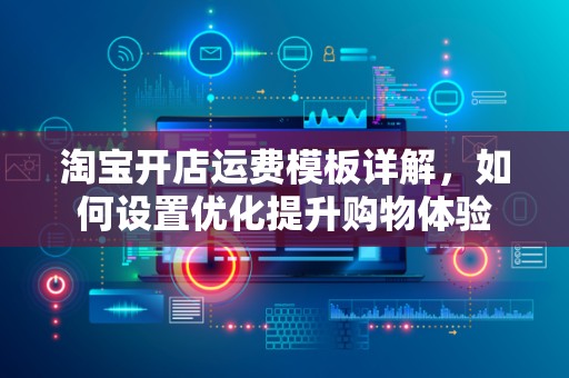 淘宝开店运费模板详解，如何设置优化提升购物体验