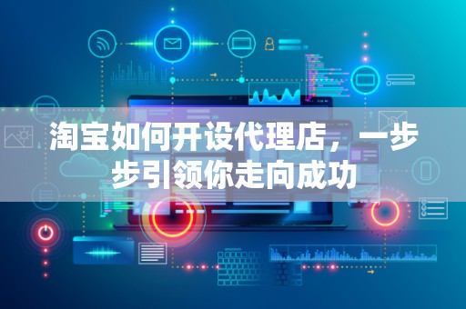 淘宝如何开设代理店，一步步引领你走向成功
