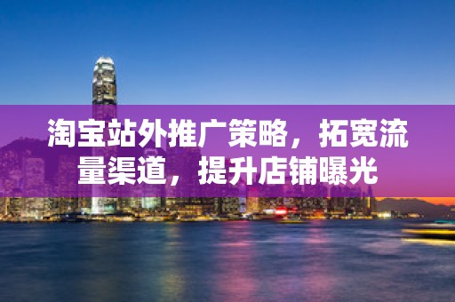 淘宝站外推广策略，拓宽流量渠道，提升店铺曝光