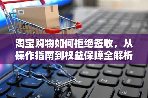 淘宝购物如何拒绝签收，从操作指南到权益保障全解析