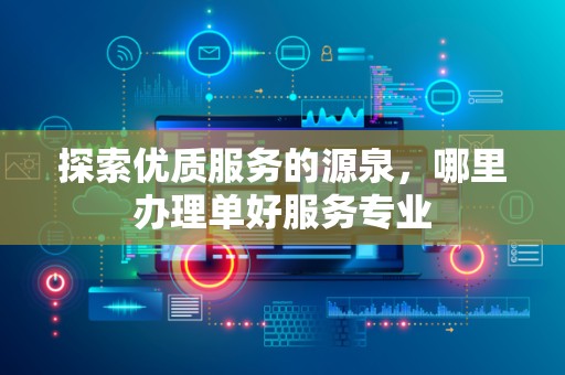 探索优质服务的源泉，哪里办理单好服务专业