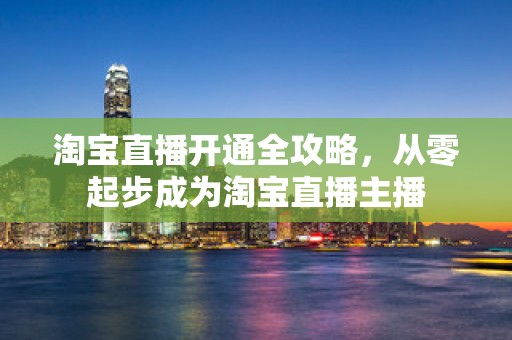 淘宝直播开通全攻略，从零起步成为淘宝直播主播