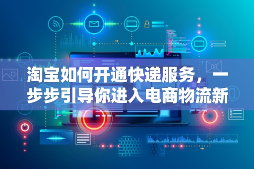 淘宝如何开通快递服务，一步步引导你进入电商物流新世界