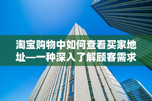淘宝购物中如何查看买家地址—一种深入了解顾客需求的方式