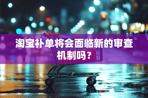淘宝补单将会面临新的审查机制吗？