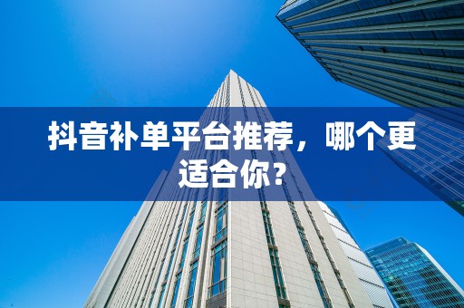 抖音补单平台推荐，哪个更适合你？