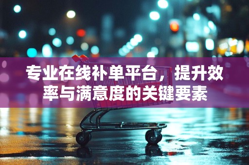 专业在线补单平台，提升效率与满意度的关键要素