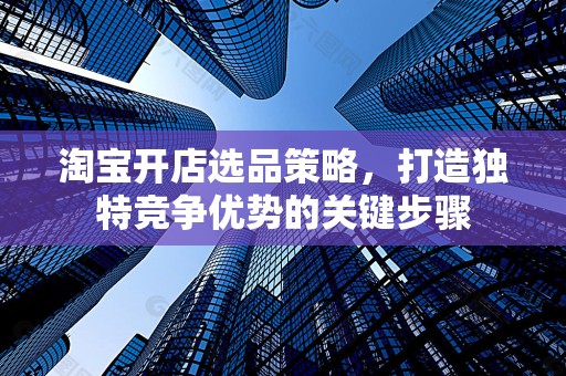 淘宝开店选品策略，打造独特竞争优势的关键步骤