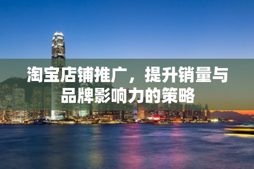 淘宝店铺推广，提升销量与品牌影响力的策略
