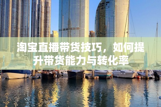 淘宝直播带货技巧，如何提升带货能力与转化率