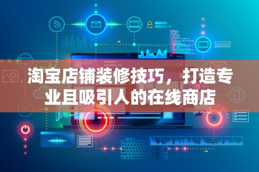 淘宝店铺装修技巧，打造专业且吸引人的在线商店