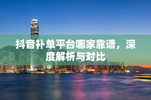 抖音补单平台哪家靠谱，深度解析与对比