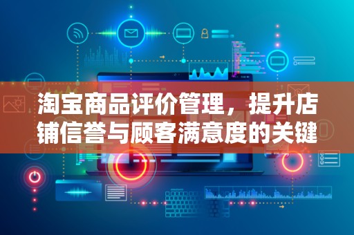 淘宝商品评价管理，提升店铺信誉与顾客满意度的关键