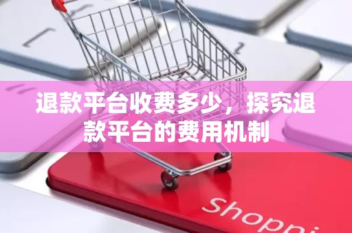 退款平台收费多少，探究退款平台的费用机制
