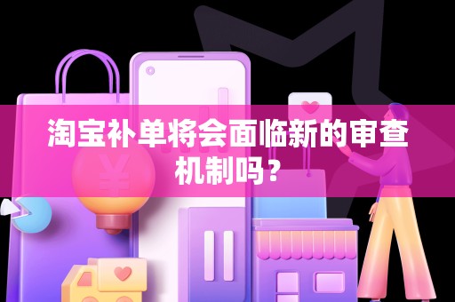 淘宝补单将会面临新的审查机制吗？