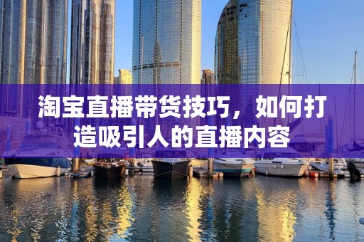 淘宝直播带货技巧，如何打造吸引人的直播内容