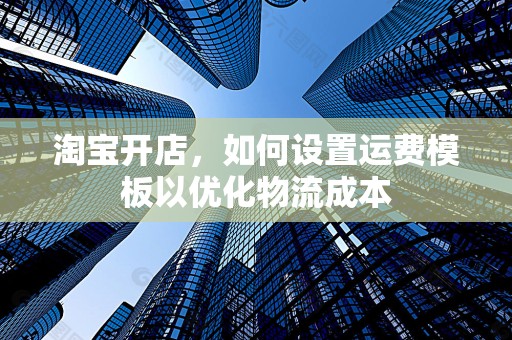 淘宝开店，如何设置运费模板以优化物流成本
