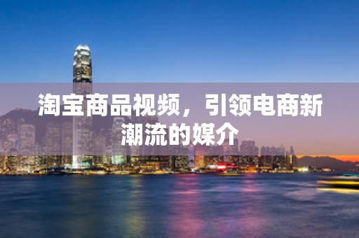 淘宝商品视频，引领电商新潮流的媒介