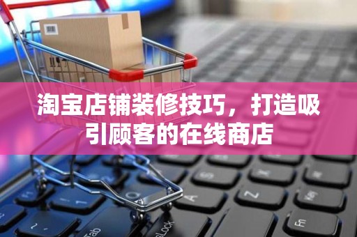淘宝店铺装修技巧，打造吸引顾客的在线商店