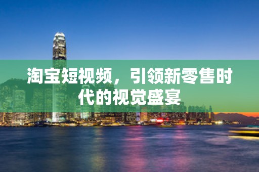淘宝短视频，引领新零售时代的视觉盛宴