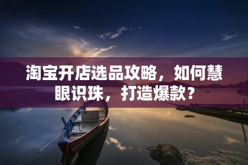 淘宝开店选品攻略，如何慧眼识珠，打造爆款？
