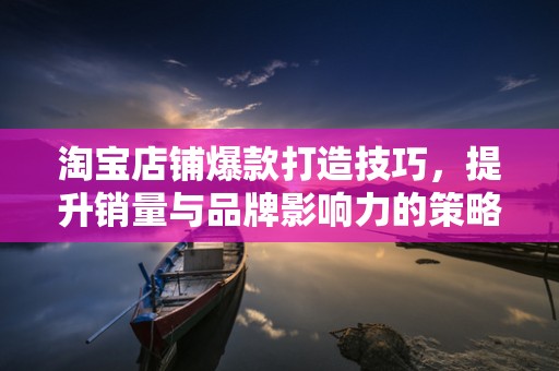 淘宝店铺爆款打造技巧，提升销量与品牌影响力的策略