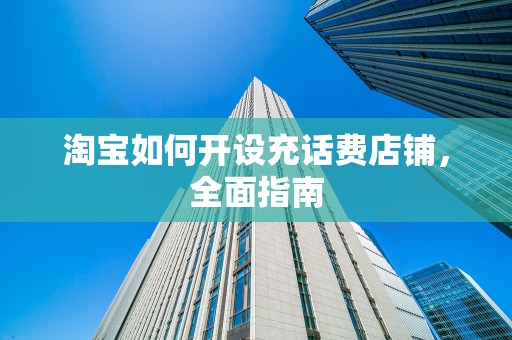 淘宝如何开设充话费店铺，全面指南