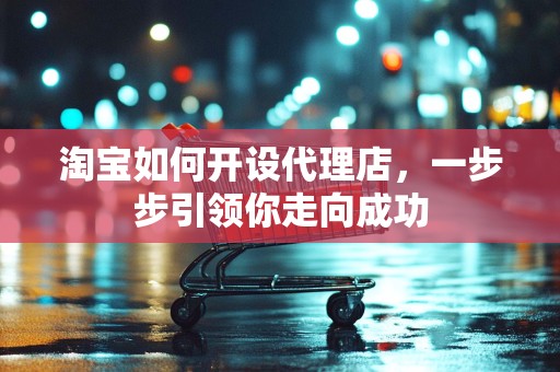 淘宝如何开设代理店，一步步引领你走向成功