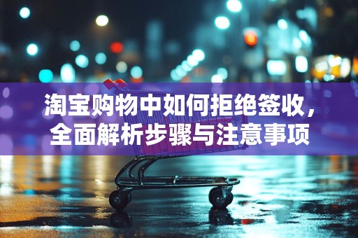 淘宝购物中如何拒绝签收，全面解析步骤与注意事项